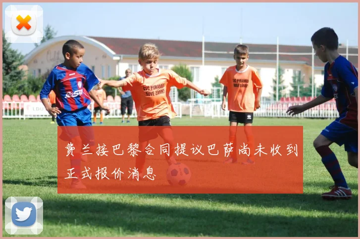 费兰接巴黎合同提议巴萨尚未收到正式报价消息