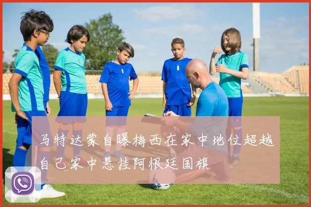 马特达蒙自曝梅西在家中地位超越自己家中悬挂阿根廷国旗