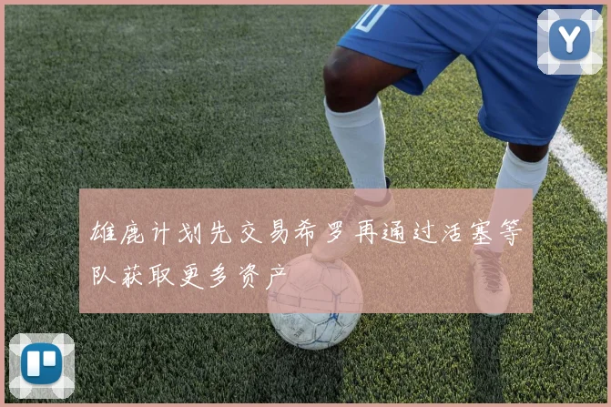雄鹿计划先交易希罗再通过活塞等队获取更多资产