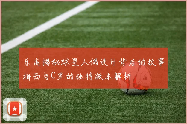 乐高揭秘球星人偶设计背后的故事梅西与C罗的独特版本解析