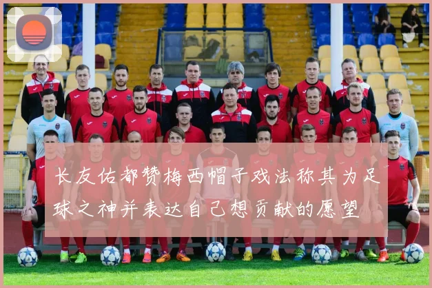 长友佑都赞梅西帽子戏法称其为足球之神并表达自己想贡献的愿望
