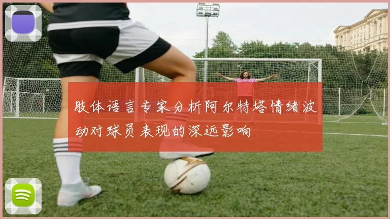肢体语言专家分析阿尔特塔情绪波动对球员表现的深远影响
