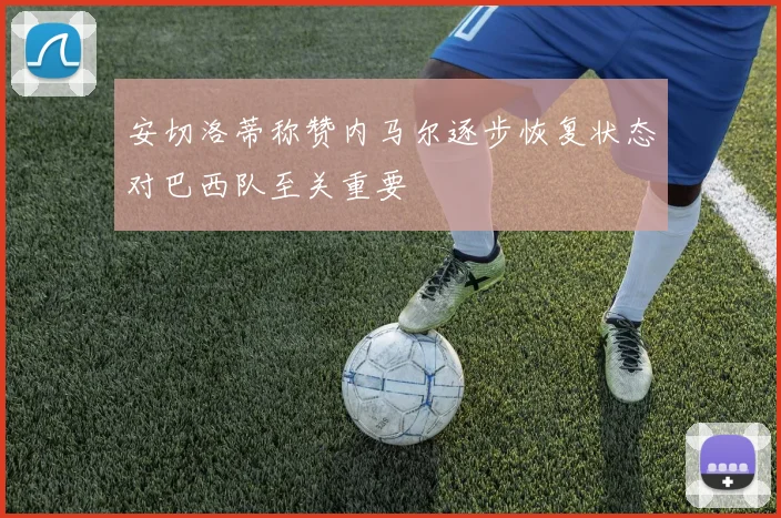 安切洛蒂称赞内马尔逐步恢复状态对巴西队至关重要