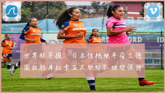 世界杯早报：日本惊艳绝平荷兰德国狂胜库拉索亚足联球队继续保持不败
