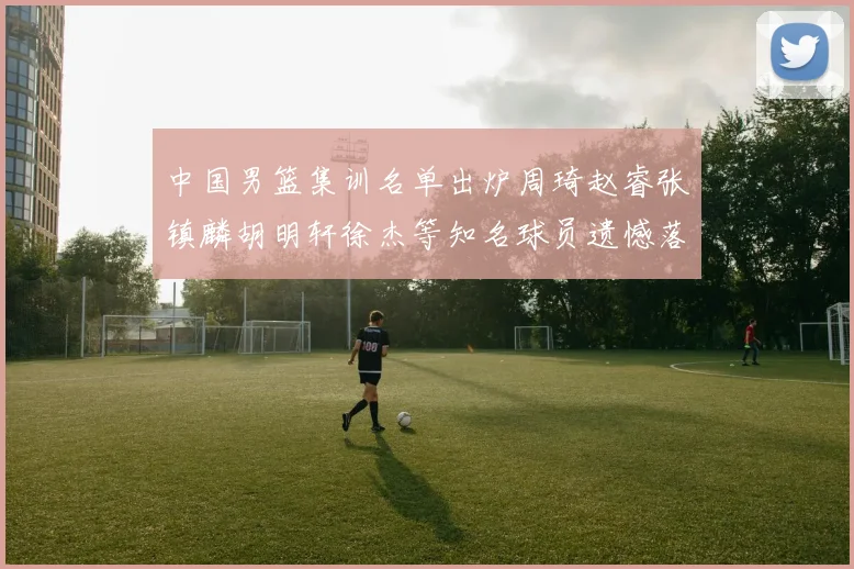 中国男篮集训名单出炉周琦赵睿张镇麟胡明轩徐杰等知名球员遗憾落选