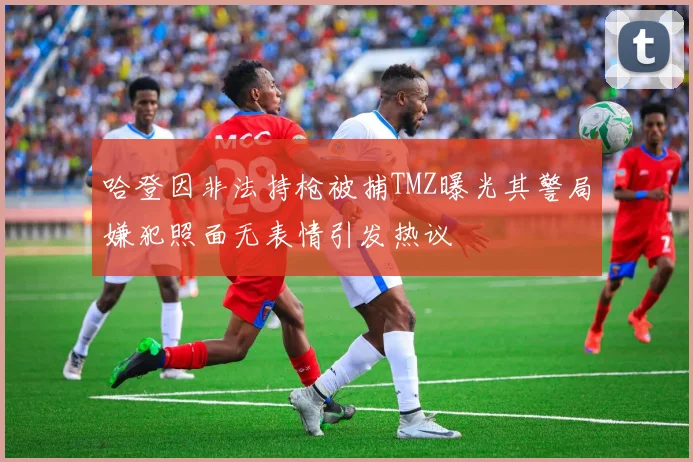 哈登因非法持枪被捕TMZ曝光其警局嫌犯照面无表情引发热议
