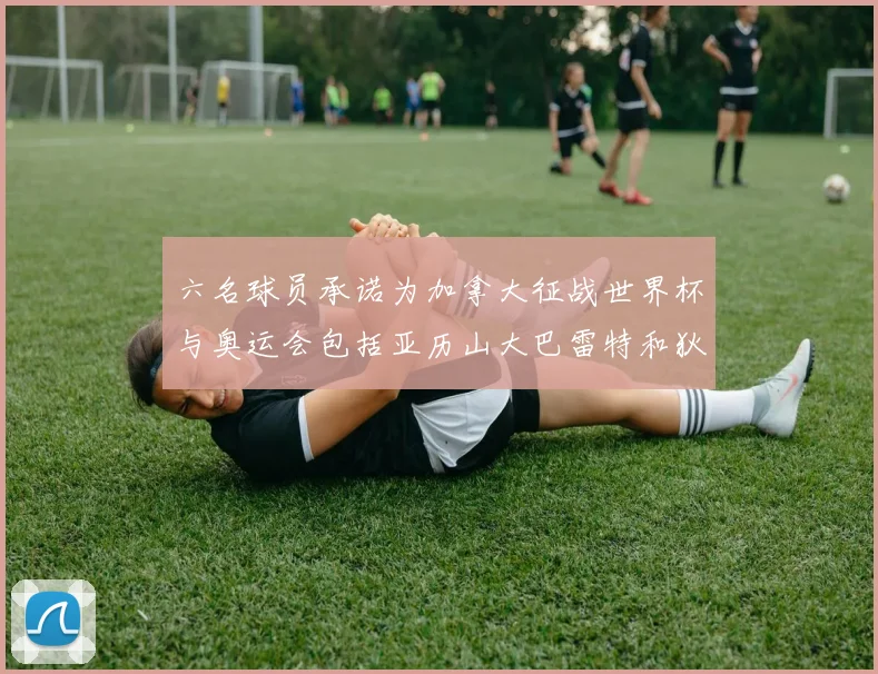 六名球员承诺为加拿大征战世界杯与奥运会包括亚历山大巴雷特和狄龙在内