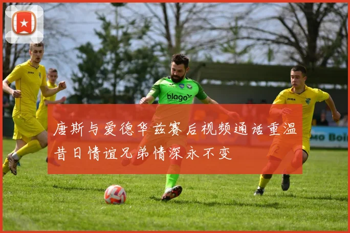 唐斯与爱德华兹赛后视频通话重温昔日情谊兄弟情深永不变