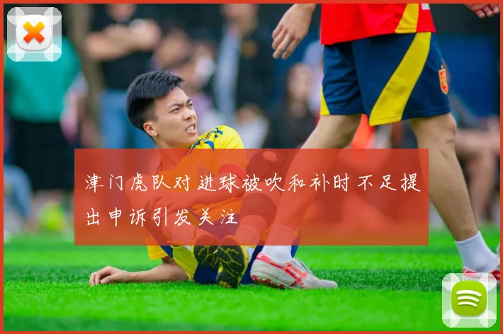 津门虎队对进球被吹和补时不足提出申诉引发关注