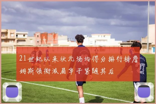 21世纪以来状元场均得分排行榜詹姆斯领衔浓眉华子紧随其后