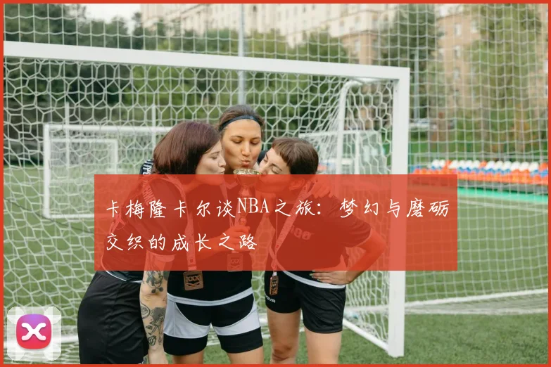 卡梅隆卡尔谈NBA之旅：梦幻与磨砺交织的成长之路