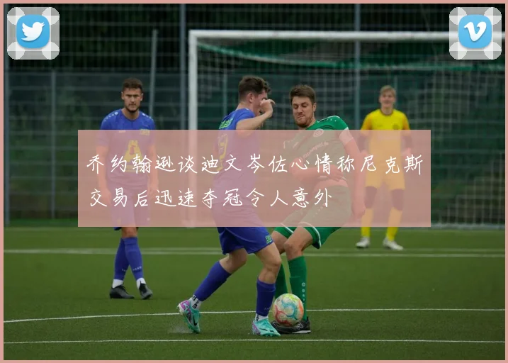 乔约翰逊谈迪文岑佐心情称尼克斯交易后迅速夺冠令人意外